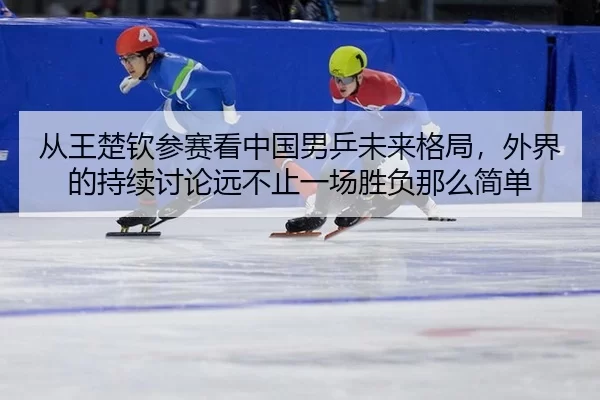 从王楚钦参赛看中国男乒未来格局，外界的持续讨论远不止一场胜负那么简单