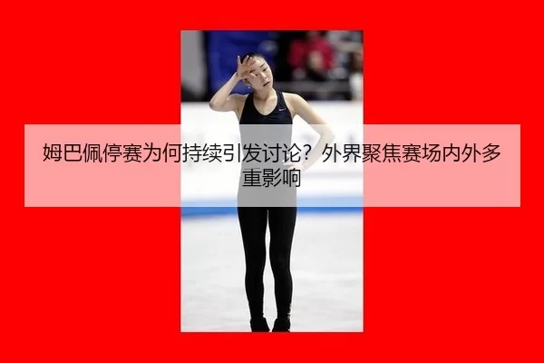 姆巴佩停赛为何持续引发讨论？外界聚焦赛场内外多重影响